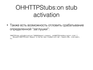 OHHTTPStubs:on stub
activation
• Также есть возможность отловить срабатывание
определенной “заглушки”: 
 
[OHHTTPStubs onStubActivation:^(NSURLRequest *request, id<OHHTTPStubsDescriptor> stub) {
NSLog(@"[OHHTTPStubs] Request to %@ has been stubbed with %@", request.URL, stub.name);
}];
 