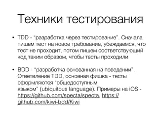 Техники тестирования
• TDD - “разработка через тестирование”. Сначала
пишем тест на новое требование, убеждаемся, что
тест не проходит, потом пишем соответствующий
код таким образом, чтобы тесты проходили
• BDD - “разработка основанная на поведении”.
Ответвление TDD, основная фишка - тесты
оформляются “общедоступным
языком” (ubiquitous language). Примеры на iOS -
https://github.com/specta/specta, https://
github.com/kiwi-bdd/Kiwi
 