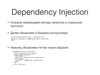 Dependency Injection
• Сначала перемещаем методы запросов в отдельный
протокол
• Далее объявляем в базовом контроллере: 
@interface BaseViewController : UIViewController 
@property (nonatomic) id<KNNetworkProtocol> apiClient;
@end
• Наконец объявляем геттер таким образом: 
- (id<KNNetworkProtocol>)apiClient {
static dispatch_once_t onceToken;
dispatch_once(&onceToken, ^{
#ifdef DEBUG
_apiClient = [KNLocalClient sharedClient];
#elif RELEASE
_apiClient = [KNAPIClient sharedClient];
#endif
});
return _apiClient;
}
 