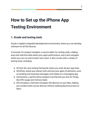 9
How to Set up the iPhone App
Testing Environment
1. Xcode and testing tools
Xcode is Apple’s integrated development environment, where you can develop
software for all iOS devices.
It consists of a project navigator, a source editor for writing code, a debug
area with real-time data about your app’s performance, and a test navigator
where you can run and monitor test cases. It also comes with a variety of
testing tools, including:
●​ XCTest, the core testing framework where you write all your app tests
●​ XCUITest, where you interact with and test your app’s UI elements, such
as sending and receiving messages and media on a messaging app
●​ Instruments, a performance analysis tool that lets you test for things
like CPU usage and memory leaks
●​ iOS simulator, a tool that simulates iOS devices on your Mac, helping
you conduct tests across devices without needing physical access to
them
 