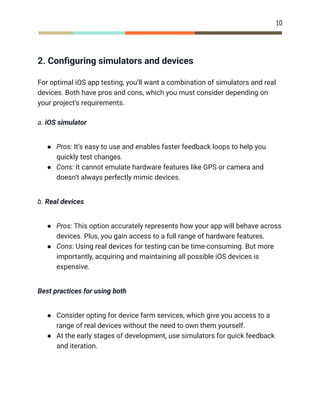 10
2. Configuring simulators and devices
For optimal iOS app testing, you’ll want a combination of simulators and real
devices. Both have pros and cons, which you must consider depending on
your project’s requirements.
a. iOS simulator
●​ Pros: It’s easy to use and enables faster feedback loops to help you
quickly test changes.
●​ Cons: It cannot emulate hardware features like GPS or camera and
doesn’t always perfectly mimic devices.
b. Real devices
●​ Pros: This option accurately represents how your app will behave across
devices. Plus, you gain access to a full range of hardware features.
●​ Cons: Using real devices for testing can be time-consuming. But more
importantly, acquiring and maintaining all possible iOS devices is
expensive.
Best practices for using both
●​ Consider opting for device farm services, which give you access to a
range of real devices without the need to own them yourself.
●​ At the early stages of development, use simulators for quick feedback
and iteration.
 