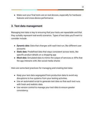 11
●​ Make sure your final tests are on real devices, especially for hardware
features and cross-device performance.
3. Test data management
Managing test data is key to ensuring that your tests are repeatable and that
they suitably represent real-world scenarios. Types of test data you’ll want to
consider include:
●​ Dynamic data: Data that changes with each test run, like different user
accounts
●​ Static data: Predefined data that stays consistent across tests, like
specific product details on a shopping app
●​ Mock data: Simulated data to mimic the output of services or APIs that
the app interacts with, like social media shares
Here are some best practices for managing and creating test data:
●​ Keep your test data segregated from production data to avoid any
disruptions to live systems from your testing activities.
●​ Use an automated script to generate test data so that each test runs
with fresh and realistic data.
●​ Use version control to manage your test data to ensure greater
consistency.
 