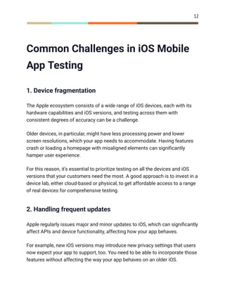 12
Common Challenges in iOS Mobile
App Testing
1. Device fragmentation
The Apple ecosystem consists of a wide range of iOS devices, each with its
hardware capabilities and iOS versions, and testing across them with
consistent degrees of accuracy can be a challenge.
Older devices, in particular, might have less processing power and lower
screen resolutions, which your app needs to accommodate. Having features
crash or loading a homepage with misaligned elements can significantly
hamper user experience.
For this reason, it’s essential to prioritize testing on all the devices and iOS
versions that your customers need the most. A good approach is to invest in a
device lab, either cloud-based or physical, to get affordable access to a range
of real devices for comprehensive testing.
2. Handling frequent updates
Apple regularly issues major and minor updates to iOS, which can significantly
affect APIs and device functionality, affecting how your app behaves.
For example, new iOS versions may introduce new privacy settings that users
now expect your app to support, too. You need to be able to incorporate those
features without affecting the way your app behaves on an older iOS.
 