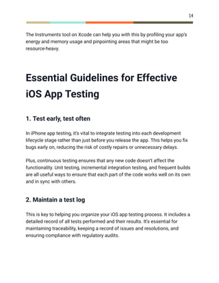 14
The Instruments tool on Xcode can help you with this by profiling your app’s
energy and memory usage and pinpointing areas that might be too
resource-heavy.
Essential Guidelines for Effective
iOS App Testing
1. Test early, test often
In iPhone app testing, it’s vital to integrate testing into each development
lifecycle stage rather than just before you release the app. This helps you fix
bugs early on, reducing the risk of costly repairs or unnecessary delays.
Plus, continuous testing ensures that any new code doesn’t affect the
functionality. Unit testing, incremental integration testing, and frequent builds
are all useful ways to ensure that each part of the code works well on its own
and in sync with others.
2. Maintain a test log
This is key to helping you organize your iOS app testing process. It includes a
detailed record of all tests performed and their results. It’s essential for
maintaining traceability, keeping a record of issues and resolutions, and
ensuring compliance with regulatory audits.
 