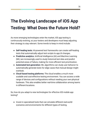 16
The Evolving Landscape of iOS App
Testing: What Does the Future Hold?
As more emerging technologies enter the market, iOS app testing is
continuously evolving, so your testers and developers must keep adjusting
their strategy to stay relevant. Some trends to keep in mind include:
●​ Self-healing tests: AI-powered test frameworks can create self-healing
tests that automatically adjust test scripts to app UI changes.
●​ Predictive analytics: Artificial Intelligence (AI) and Machine Learning
(ML) are increasingly used to study historical test data and predict
potential areas of failure, making for more efficient test prioritization.
●​ Automated test generation: ML algorithms can study user behavior to
automatically generate tests for edge cases that manual design might
overlook.
●​ Cloud-based testing platforms: The cloud enables a much more
scalable and cost-effective testing environment. You can access a wide
range of devices and configurations without needing your own physical
hardware. This also enables better real-time collaboration among teams
in different locations.
So, how do you adapt to new technologies for effective iOS mobile app
testing?
●​ Invest in specialized tools that can simulate different real-world
scenarios and environments for different types of testing.
 