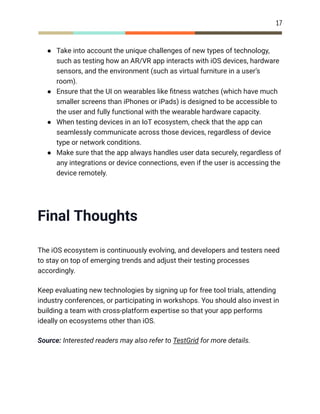 17
●​ Take into account the unique challenges of new types of technology,
such as testing how an AR/VR app interacts with iOS devices, hardware
sensors, and the environment (such as virtual furniture in a user’s
room).
●​ Ensure that the UI on wearables like fitness watches (which have much
smaller screens than iPhones or iPads) is designed to be accessible to
the user and fully functional with the wearable hardware capacity.
●​ When testing devices in an IoT ecosystem, check that the app can
seamlessly communicate across those devices, regardless of device
type or network conditions.
●​ Make sure that the app always handles user data securely, regardless of
any integrations or device connections, even if the user is accessing the
device remotely.
Final Thoughts
The iOS ecosystem is continuously evolving, and developers and testers need
to stay on top of emerging trends and adjust their testing processes
accordingly.
Keep evaluating new technologies by signing up for free tool trials, attending
industry conferences, or participating in workshops. You should also invest in
building a team with cross-platform expertise so that your app performs
ideally on ecosystems other than iOS.
Source: Interested readers may also refer to TestGrid for more details.
 