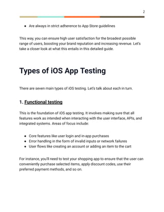 2
●​ Are always in strict adherence to App Store guidelines
This way, you can ensure high user satisfaction for the broadest possible
range of users, boosting your brand reputation and increasing revenue. Let’s
take a closer look at what this entails in this detailed guide.
Types of iOS App Testing
There are seven main types of iOS testing. Let’s talk about each in turn.
1. Functional testing
This is the foundation of iOS app testing. It involves making sure that all
features work as intended when interacting with the user interface, APIs, and
integrated systems. Areas of focus include:
●​ Core features like user login and in-app purchases
●​ Error handling in the form of invalid inputs or network failures
●​ User flows like creating an account or adding an item to the cart
For instance, you’ll need to test your shopping app to ensure that the user can
conveniently purchase selected items, apply discount codes, use their
preferred payment methods, and so on.
 