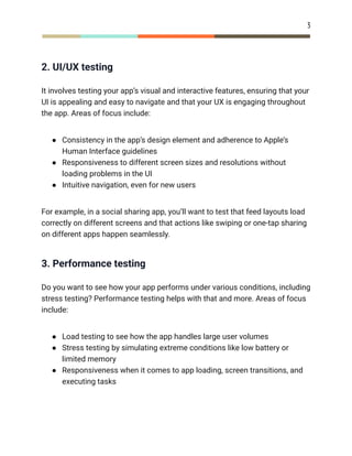 3
2. UI/UX testing
It involves testing your app’s visual and interactive features, ensuring that your
UI is appealing and easy to navigate and that your UX is engaging throughout
the app. Areas of focus include:
●​ Consistency in the app’s design element and adherence to Apple’s
Human Interface guidelines
●​ Responsiveness to different screen sizes and resolutions without
loading problems in the UI
●​ Intuitive navigation, even for new users
For example, in a social sharing app, you’ll want to test that feed layouts load
correctly on different screens and that actions like swiping or one-tap sharing
on different apps happen seamlessly.
3. Performance testing
Do you want to see how your app performs under various conditions, including
stress testing? Performance testing helps with that and more. Areas of focus
include:
●​ Load testing to see how the app handles large user volumes
●​ Stress testing by simulating extreme conditions like low battery or
limited memory
●​ Responsiveness when it comes to app loading, screen transitions, and
executing tasks
 