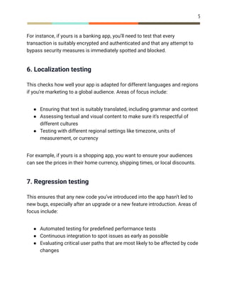 5
For instance, if yours is a banking app, you’ll need to test that every
transaction is suitably encrypted and authenticated and that any attempt to
bypass security measures is immediately spotted and blocked.
6. Localization testing
This checks how well your app is adapted for different languages and regions
if you’re marketing to a global audience. Areas of focus include:
●​ Ensuring that text is suitably translated, including grammar and context
●​ Assessing textual and visual content to make sure it’s respectful of
different cultures
●​ Testing with different regional settings like timezone, units of
measurement, or currency
For example, if yours is a shopping app, you want to ensure your audiences
can see the prices in their home currency, shipping times, or local discounts.
7. Regression testing
This ensures that any new code you’ve introduced into the app hasn’t led to
new bugs, especially after an upgrade or a new feature introduction. Areas of
focus include:
●​ Automated testing for predefined performance tests
●​ Continuous integration to spot issues as early as possible
●​ Evaluating critical user paths that are most likely to be affected by code
changes
 