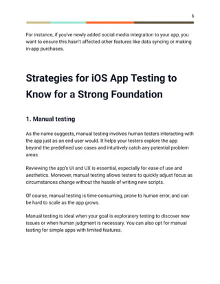 6
For instance, if you’ve newly added social media integration to your app, you
want to ensure this hasn’t affected other features like data syncing or making
in-app purchases.
Strategies for iOS App Testing to
Know for a Strong Foundation
1. Manual testing
As the name suggests, manual testing involves human testers interacting with
the app just as an end user would. It helps your testers explore the app
beyond the predefined use cases and intuitively catch any potential problem
areas.
Reviewing the app’s UI and UX is essential, especially for ease of use and
aesthetics. Moreover, manual testing allows testers to quickly adjust focus as
circumstances change without the hassle of writing new scripts.
Of course, manual testing is time-consuming, prone to human error, and can
be hard to scale as the app grows.
Manual testing is ideal when your goal is exploratory testing to discover new
issues or when human judgment is necessary. You can also opt for manual
testing for simple apps with limited features.
 