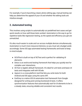 7
For example, if you’re launching a basic photo editing app, manual testing can
help you determine the appeal of your UI and whether the editing tools are
intuitive enough.
2. Automated testing
This involves using scripts to automatically run predefined test cases and get
quick results on how well those tests worked. Automation is the way to go for
repetitive tasks like regression testing, as the speed and efficiency you get are
unmatched.
It’s also much easier to scale and run across multiple devices simultaneously.
Automation is much more resource-intensive, so you must set a budget aside
accordingly. Some iOS app automated testing frameworks and tools to keep
in mind include:
●​ XCUITest is built on top of XCTest and is perfect for validating UI
elements.
●​ Detox is an end-to-end testing framework that helps you quickly test for
complex user interactions.
●​ XCTest is Apple’s default framework. It’s ideal for unit tests and basic UI
tests and integrates well with XCode.
●​ Appium is a cross-platform tool that lets you write tests for both
Android and iOS apps using the same API.
●​ EarlGrey is a native iOS UI automation test framework from Google
designed for writing and running functional UI tests. It offers
synchronization features that automatically wait for UI elements to be in
a steady state, ensuring reliable and consistent test results.
 