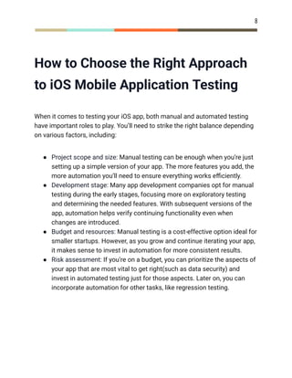 8
How to Choose the Right Approach
to iOS Mobile Application Testing
When it comes to testing your iOS app, both manual and automated testing
have important roles to play. You’ll need to strike the right balance depending
on various factors, including:
●​ Project scope and size: Manual testing can be enough when you’re just
setting up a simple version of your app. The more features you add, the
more automation you’ll need to ensure everything works efficiently.
●​ Development stage: Many app development companies opt for manual
testing during the early stages, focusing more on exploratory testing
and determining the needed features. With subsequent versions of the
app, automation helps verify continuing functionality even when
changes are introduced.
●​ Budget and resources: Manual testing is a cost-effective option ideal for
smaller startups. However, as you grow and continue iterating your app,
it makes sense to invest in automation for more consistent results.
●​ Risk assessment: If you’re on a budget, you can prioritize the aspects of
your app that are most vital to get right(such as data security) and
invest in automated testing just for those aspects. Later on, you can
incorporate automation for other tasks, like regression testing.
 