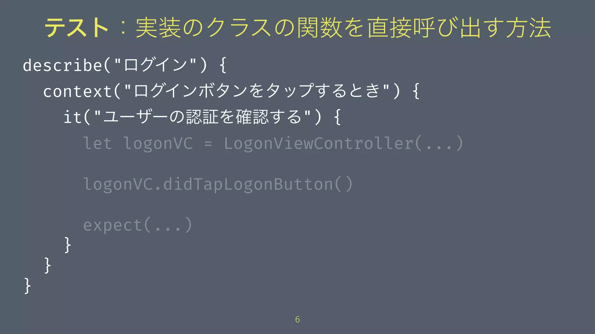 テスト：実装のクラスの関数を直接呼び出す方法
describe("ログイン") {
context("ログインボタンをタップするとき") {
it("ユーザーの認証を確認する") {
let logonVC = LogonViewController(...)
logonVC.didTapLogonButton()
expect(...)
}
}
}
6
 