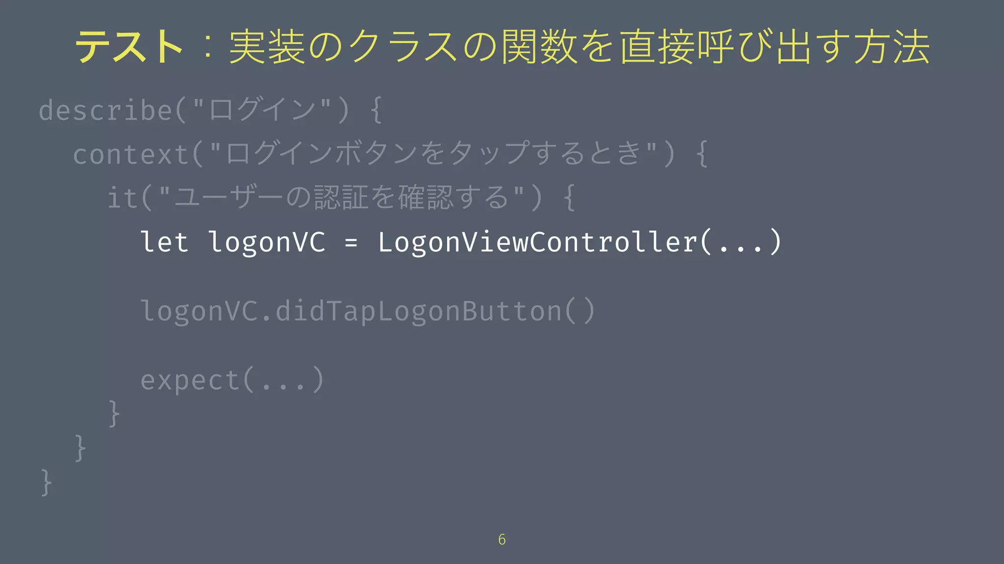 テスト：実装のクラスの関数を直接呼び出す方法
describe("ログイン") {
context("ログインボタンをタップするとき") {
it("ユーザーの認証を確認する") {
let logonVC = LogonViewController(...)
logonVC.didTapLogonButton()
expect(...)
}
}
}
6
 