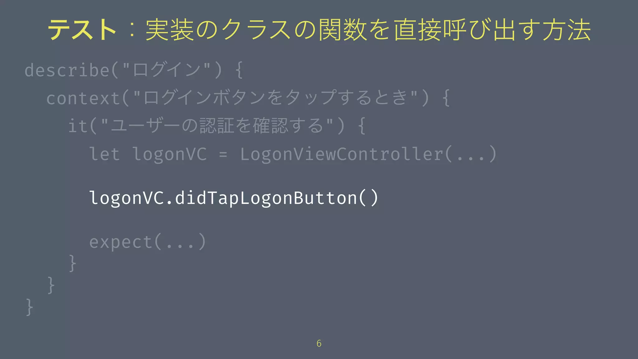 テスト：実装のクラスの関数を直接呼び出す方法
describe("ログイン") {
context("ログインボタンをタップするとき") {
it("ユーザーの認証を確認する") {
let logonVC = LogonViewController(...)
logonVC.didTapLogonButton()
expect(...)
}
}
}
6
 