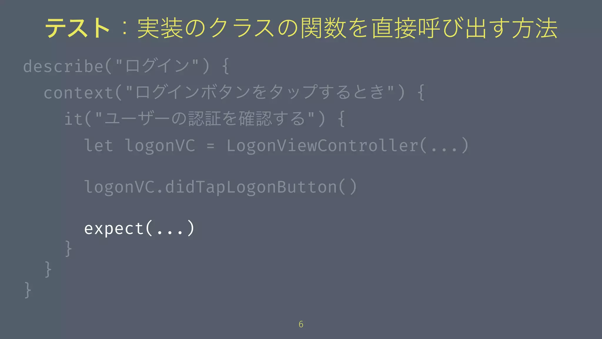 テスト：実装のクラスの関数を直接呼び出す方法
describe("ログイン") {
context("ログインボタンをタップするとき") {
it("ユーザーの認証を確認する") {
let logonVC = LogonViewController(...)
logonVC.didTapLogonButton()
expect(...)
}
}
}
6
 