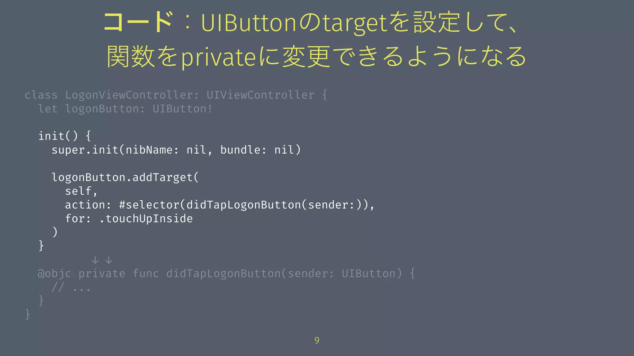 コード：UIButtonのtargetを設定して、
関数をprivateに変更できるようになる
class LogonViewController: UIViewController {
let logonButton: UIButton!
init() {
super.init(nibName: nil, bundle: nil)
logonButton.addTarget(
self,
action: #selector(didTapLogonButton(sender:)),
for: .touchUpInside
)
}
↓ ↓
@objc private func didTapLogonButton(sender: UIButton) {
// ...
}
}
9
 