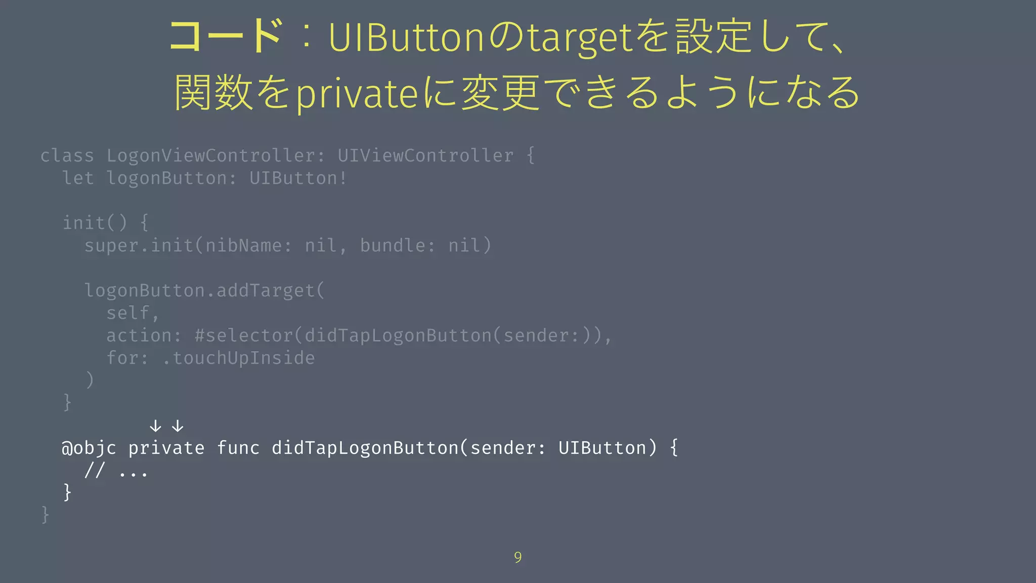 コード：UIButtonのtargetを設定して、
関数をprivateに変更できるようになる
class LogonViewController: UIViewController {
let logonButton: UIButton!
init() {
super.init(nibName: nil, bundle: nil)
logonButton.addTarget(
self,
action: #selector(didTapLogonButton(sender:)),
for: .touchUpInside
)
}
↓ ↓
@objc private func didTapLogonButton(sender: UIButton) {
// ...
}
}
9
 