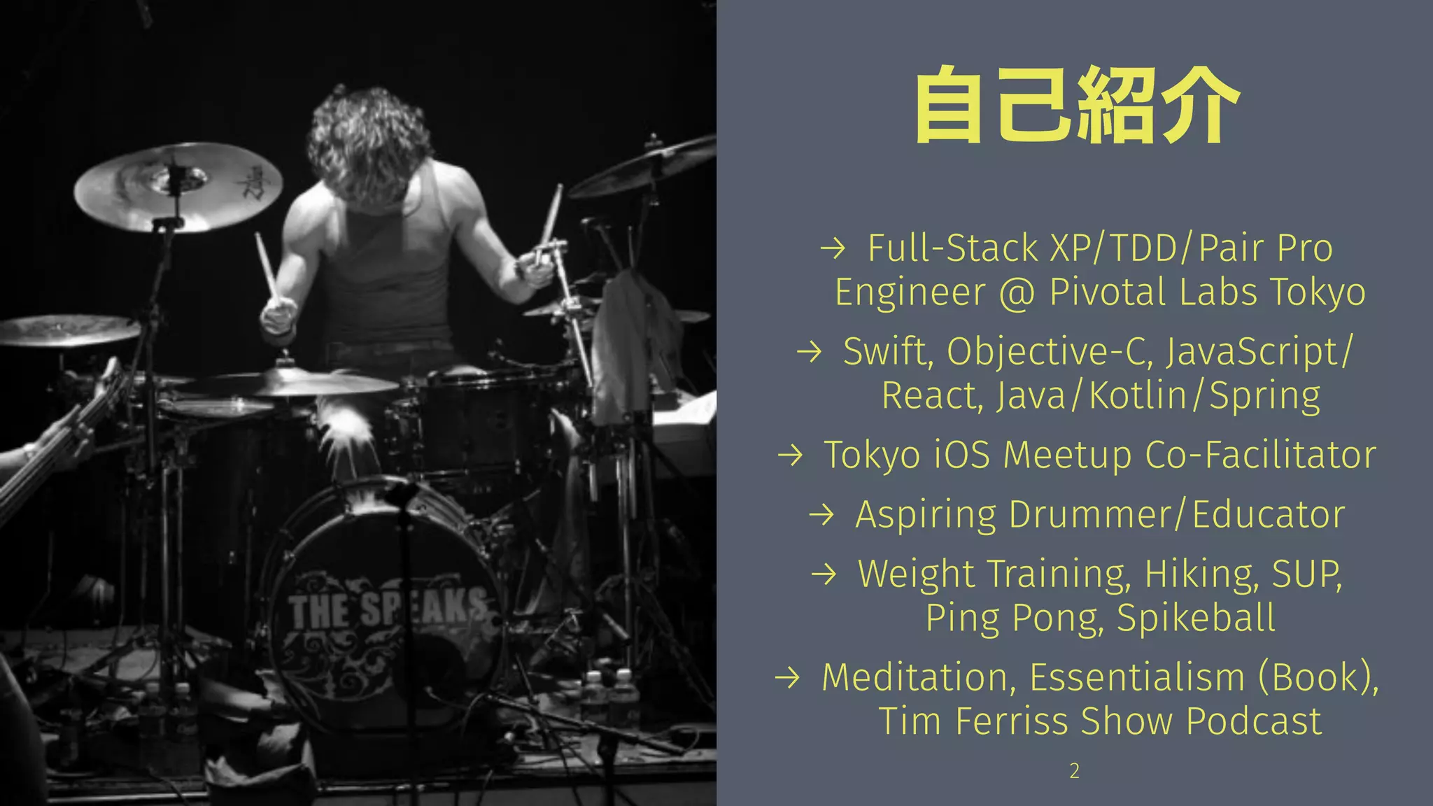 自己紹介
→ Full-Stack XP/TDD/Pair Pro
Engineer @ Pivotal Labs Tokyo
→ Swift, Objective-C, JavaScript/
React, Java/Kotlin/Spring
→ Tokyo iOS Meetup Co-Facilitator
→ Aspiring Drummer/Educator
→ Weight Training, Hiking, SUP,
Ping Pong, Spikeball
→ Meditation, Essentialism (Book),
Tim Ferriss Show Podcast
2
 