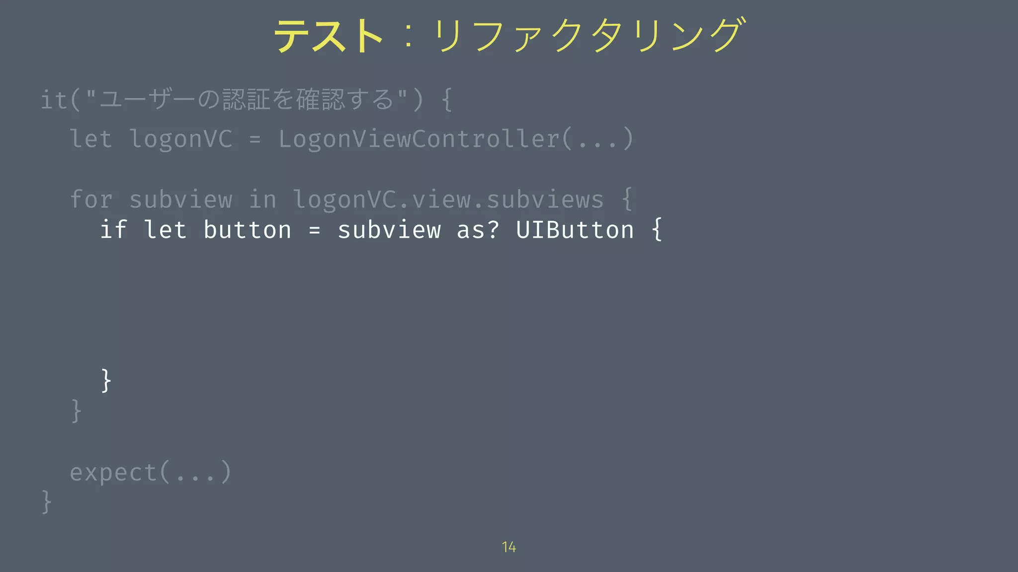 テスト：リファクタリング
it("ユーザーの認証を確認する") {
let logonVC = LogonViewController(...)
for subview in logonVC.view.subviews {
if let button = subview as? UIButton {
}
}
expect(...)
}
14
 