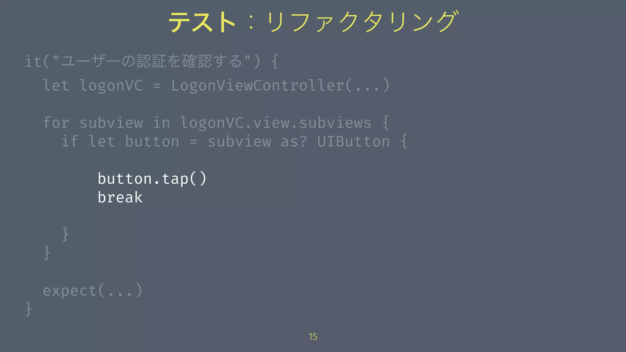 テスト：リファクタリング
it("ユーザーの認証を確認する") {
let logonVC = LogonViewController(...)
for subview in logonVC.view.subviews {
if let button = subview as? UIButton {
button.tap()
break
}
}
expect(...)
}
15
 