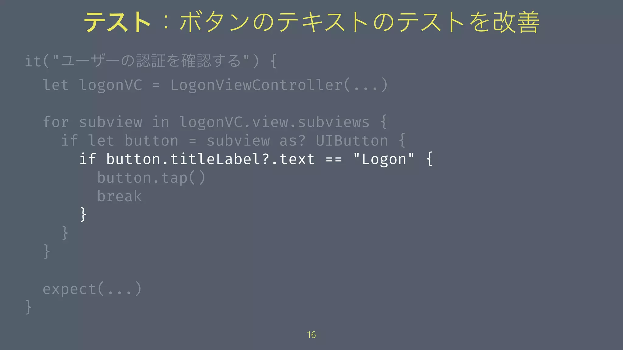 テスト：ボタンのテキストのテストを改善
it("ユーザーの認証を確認する") {
let logonVC = LogonViewController(...)
for subview in logonVC.view.subviews {
if let button = subview as? UIButton {
if button.titleLabel?.text == "Logon" {
button.tap()
break
}
}
}
expect(...)
}
16
 