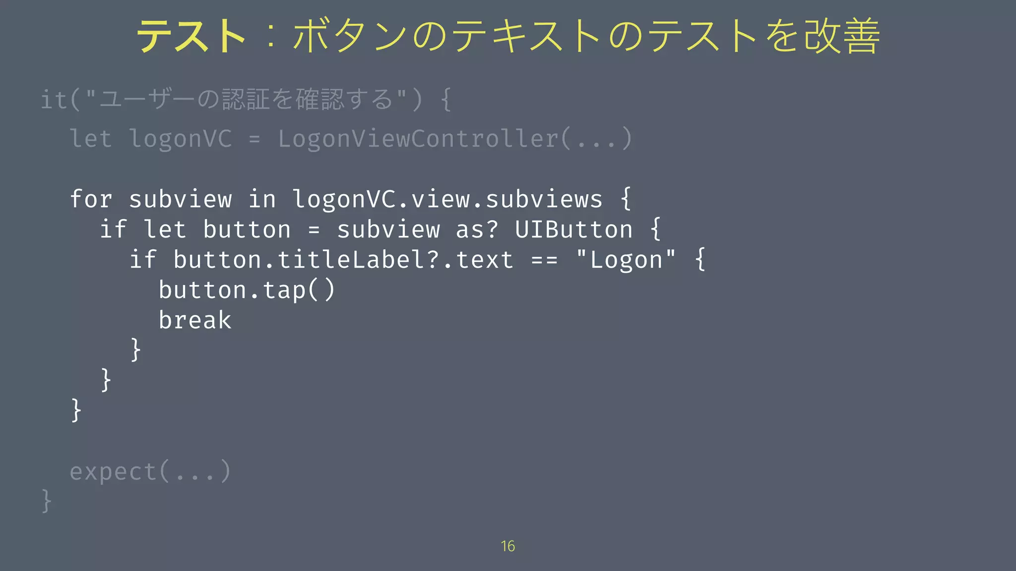 テスト：ボタンのテキストのテストを改善
it("ユーザーの認証を確認する") {
let logonVC = LogonViewController(...)
for subview in logonVC.view.subviews {
if let button = subview as? UIButton {
if button.titleLabel?.text == "Logon" {
button.tap()
break
}
}
}
expect(...)
}
16
 