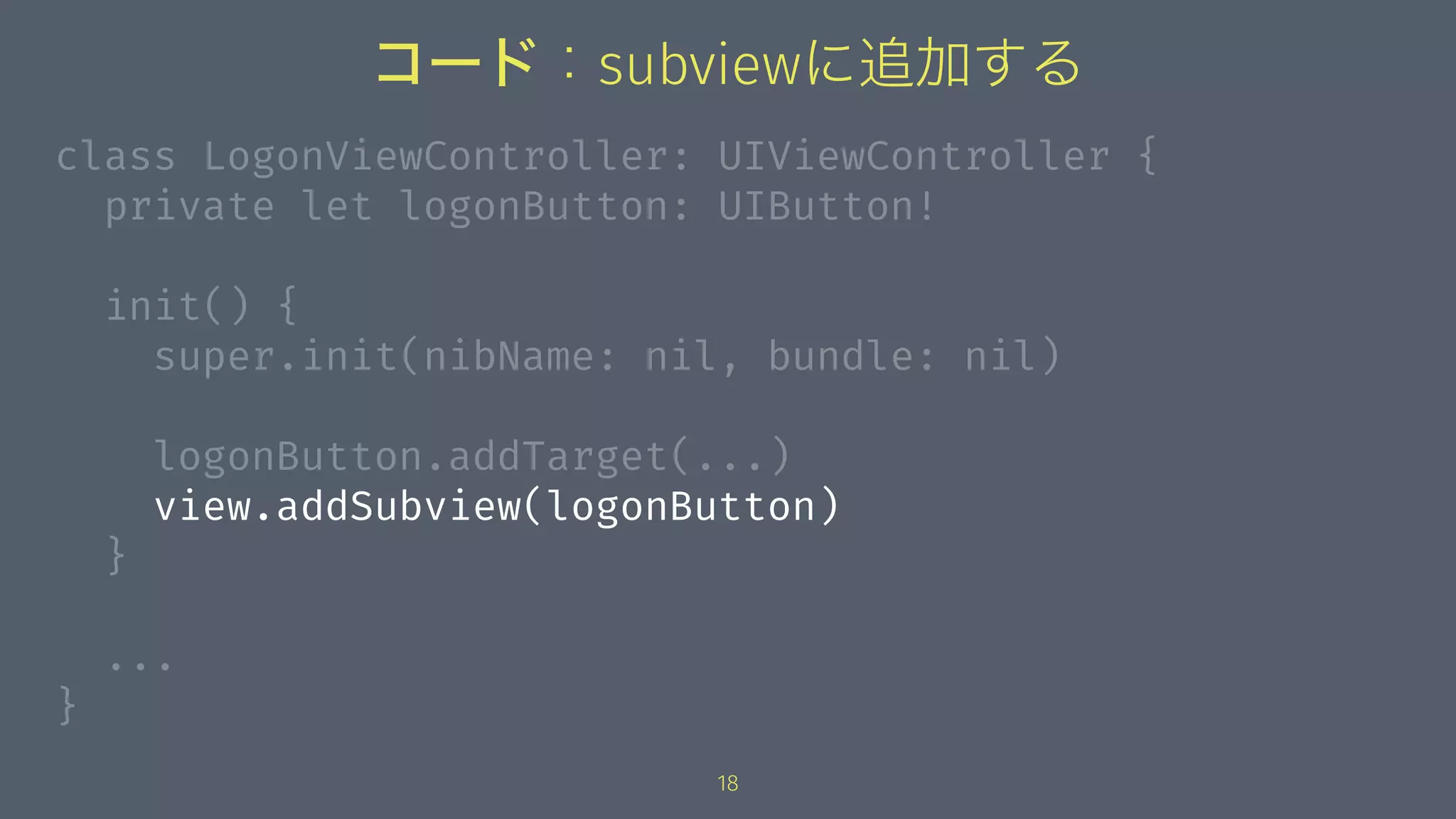 コード：subviewに追加する
class LogonViewController: UIViewController {
private let logonButton: UIButton!
init() {
super.init(nibName: nil, bundle: nil)
logonButton.addTarget(...)
view.addSubview(logonButton)
}
...
}
18
 