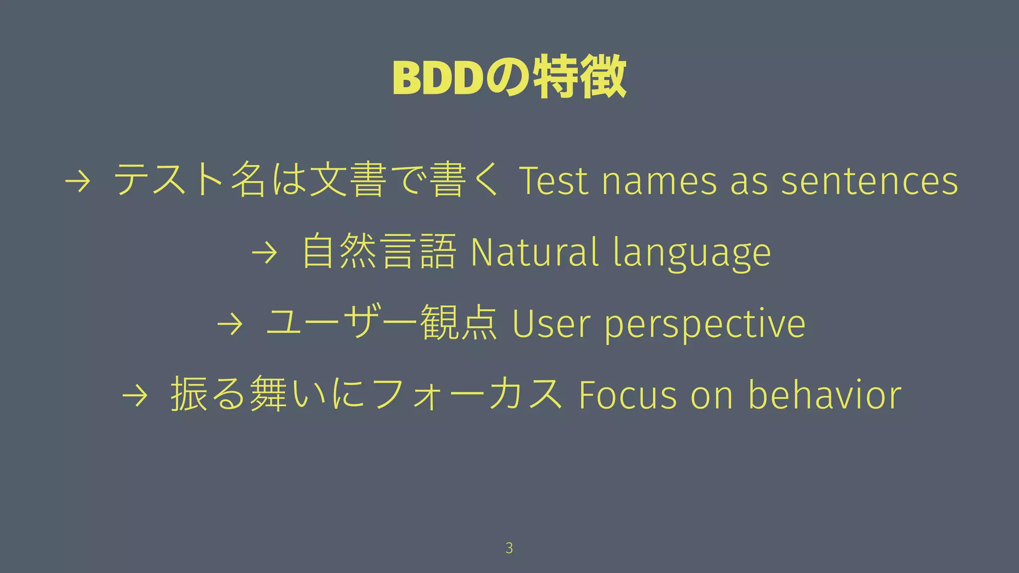 BDDの特徴
→ テスト名は文書で書く Test names as sentences
→ 自然言語 Natural language
→ ユーザー観点 User perspective
→ 振る舞いにフォーカス Focus on behavior
3
 
