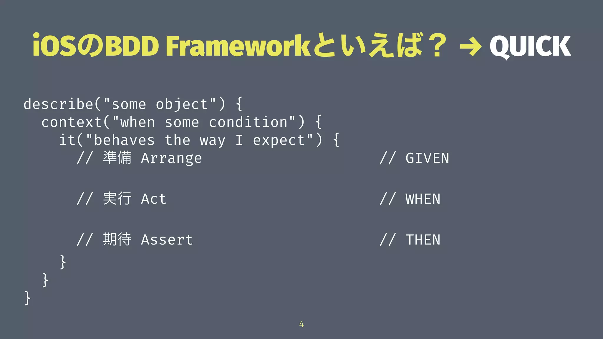 iOSのBDD Frameworkといえば？ → QUICK
describe("some object") {
context("when some condition") {
it("behaves the way I expect") {
// 準備 Arrange // GIVEN
// 実行 Act // WHEN
// 期待 Assert // THEN
}
}
}
4
 