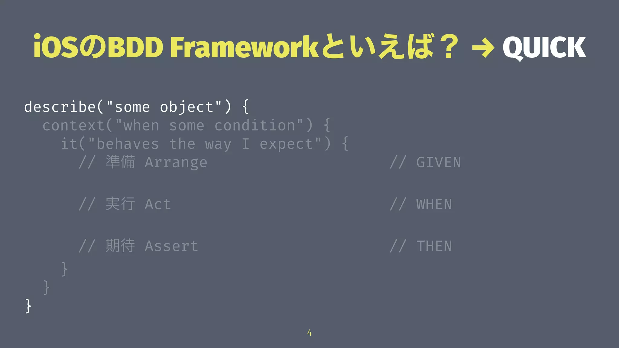 iOSのBDD Frameworkといえば？ → QUICK
describe("some object") {
context("when some condition") {
it("behaves the way I expect") {
// 準備 Arrange // GIVEN
// 実行 Act // WHEN
// 期待 Assert // THEN
}
}
}
4
 