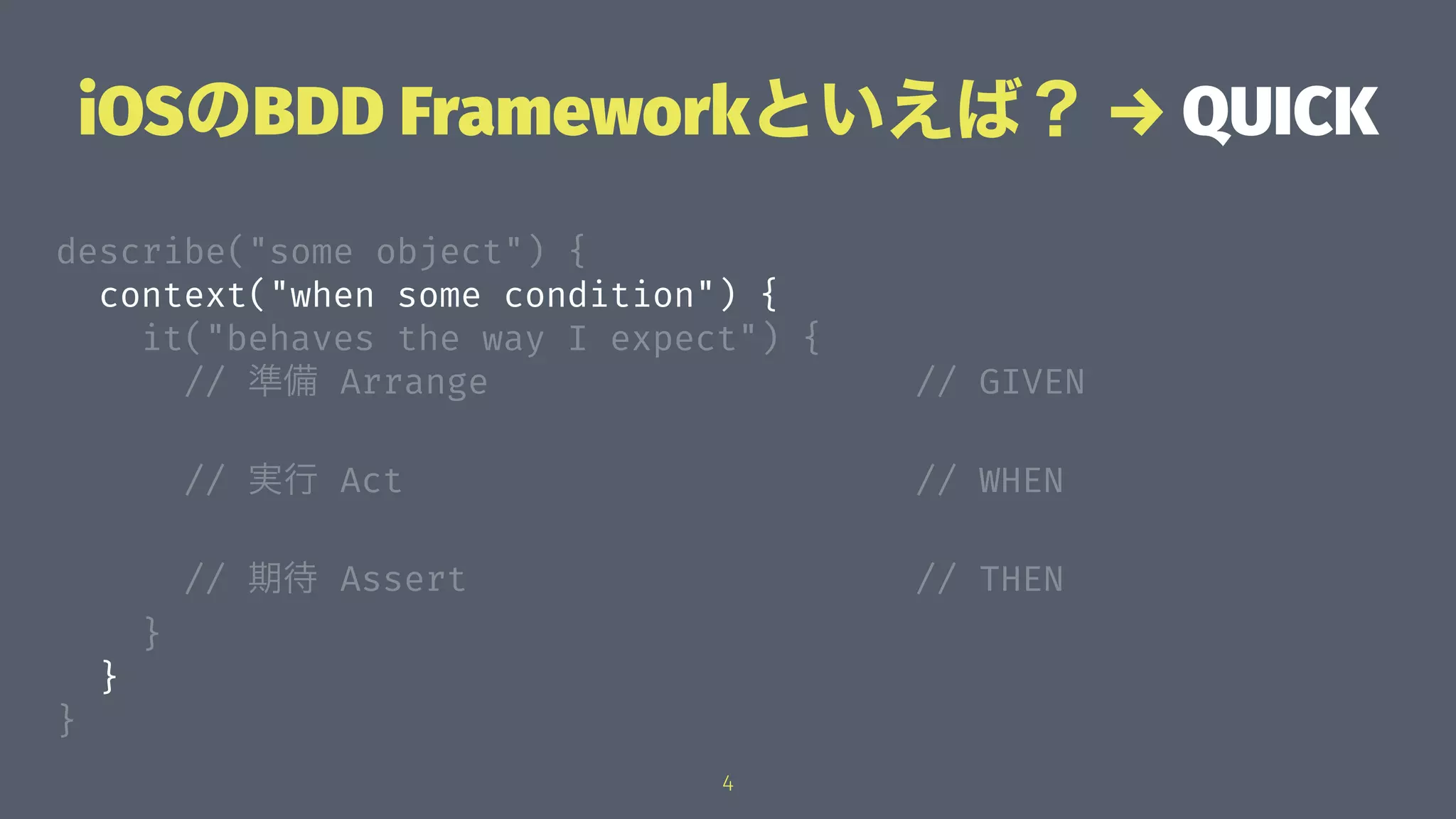 iOSのBDD Frameworkといえば？ → QUICK
describe("some object") {
context("when some condition") {
it("behaves the way I expect") {
// 準備 Arrange // GIVEN
// 実行 Act // WHEN
// 期待 Assert // THEN
}
}
}
4
 
