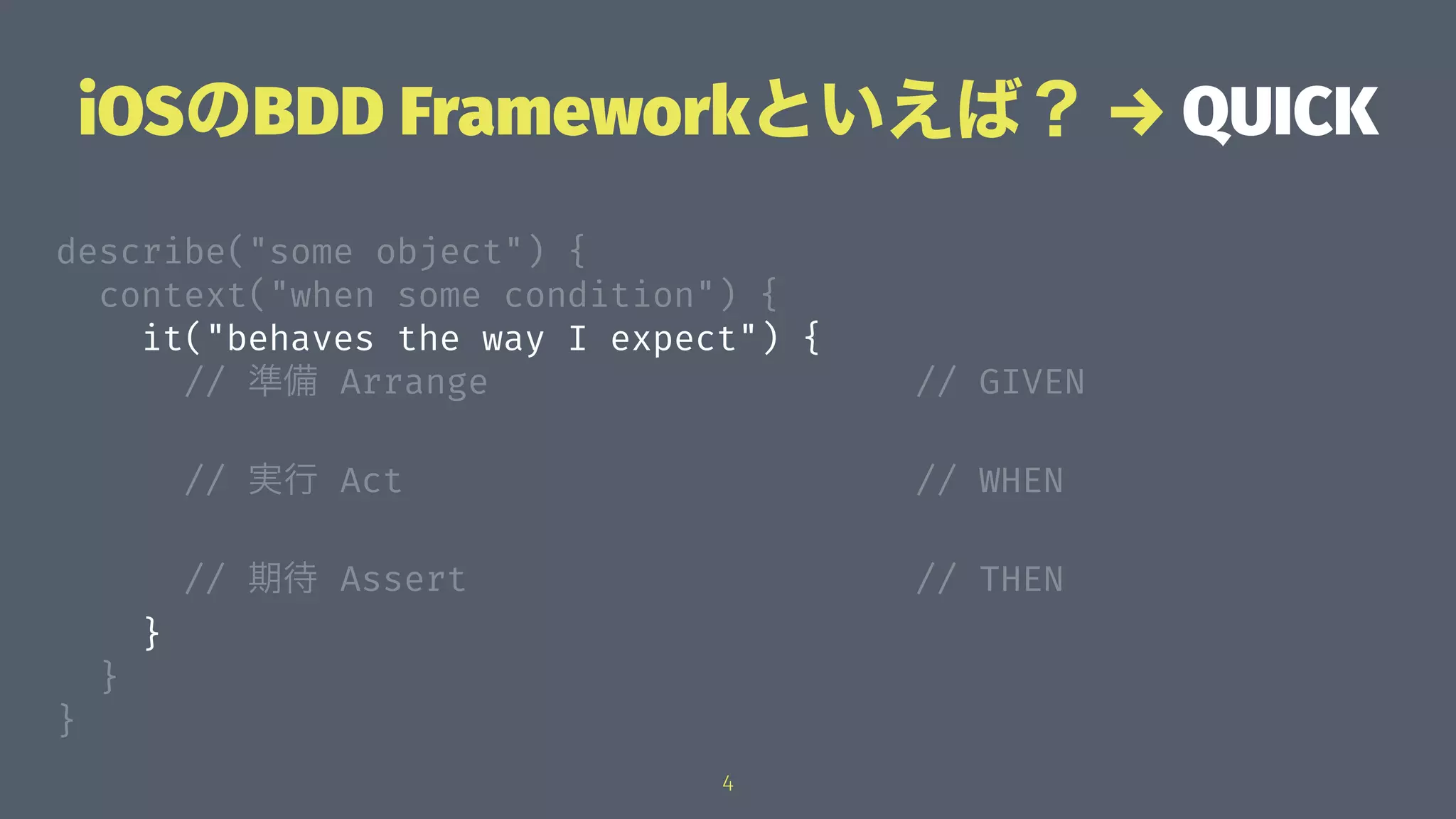 iOSのBDD Frameworkといえば？ → QUICK
describe("some object") {
context("when some condition") {
it("behaves the way I expect") {
// 準備 Arrange // GIVEN
// 実行 Act // WHEN
// 期待 Assert // THEN
}
}
}
4
 