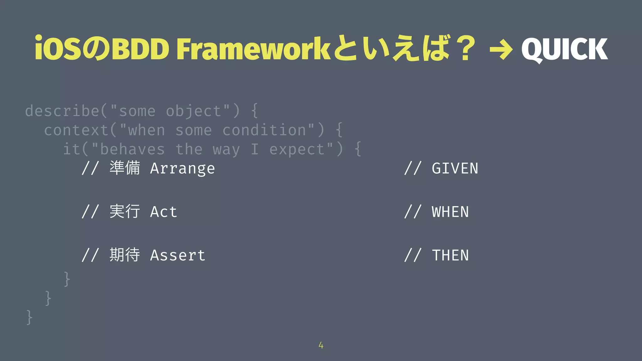 iOSのBDD Frameworkといえば？ → QUICK
describe("some object") {
context("when some condition") {
it("behaves the way I expect") {
// 準備 Arrange // GIVEN
// 実行 Act // WHEN
// 期待 Assert // THEN
}
}
}
4
 