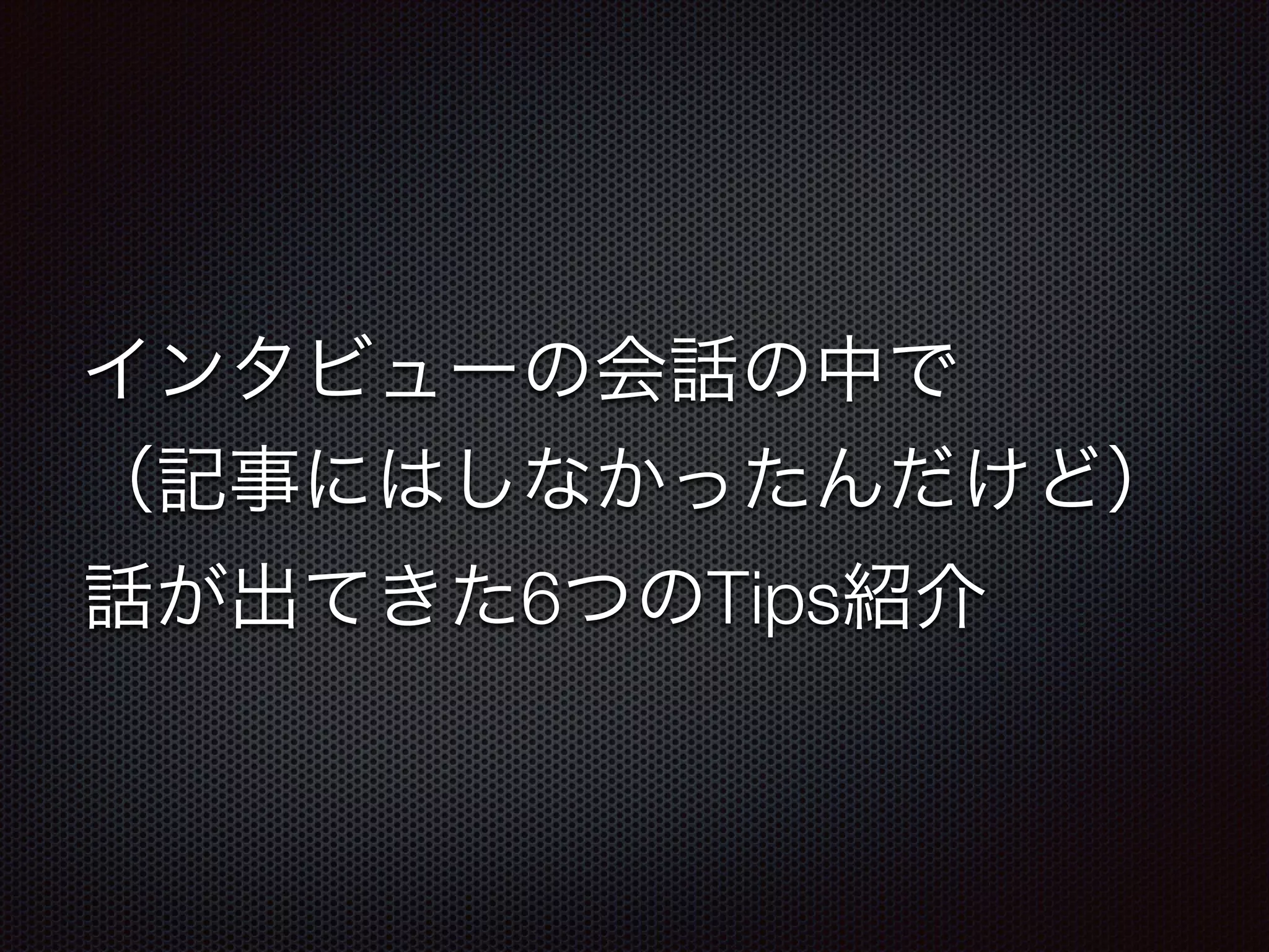 インタビューの会話の中で 
（記事にはしなかったんだけど） 
話が出てきた6つのTips紹介 
 