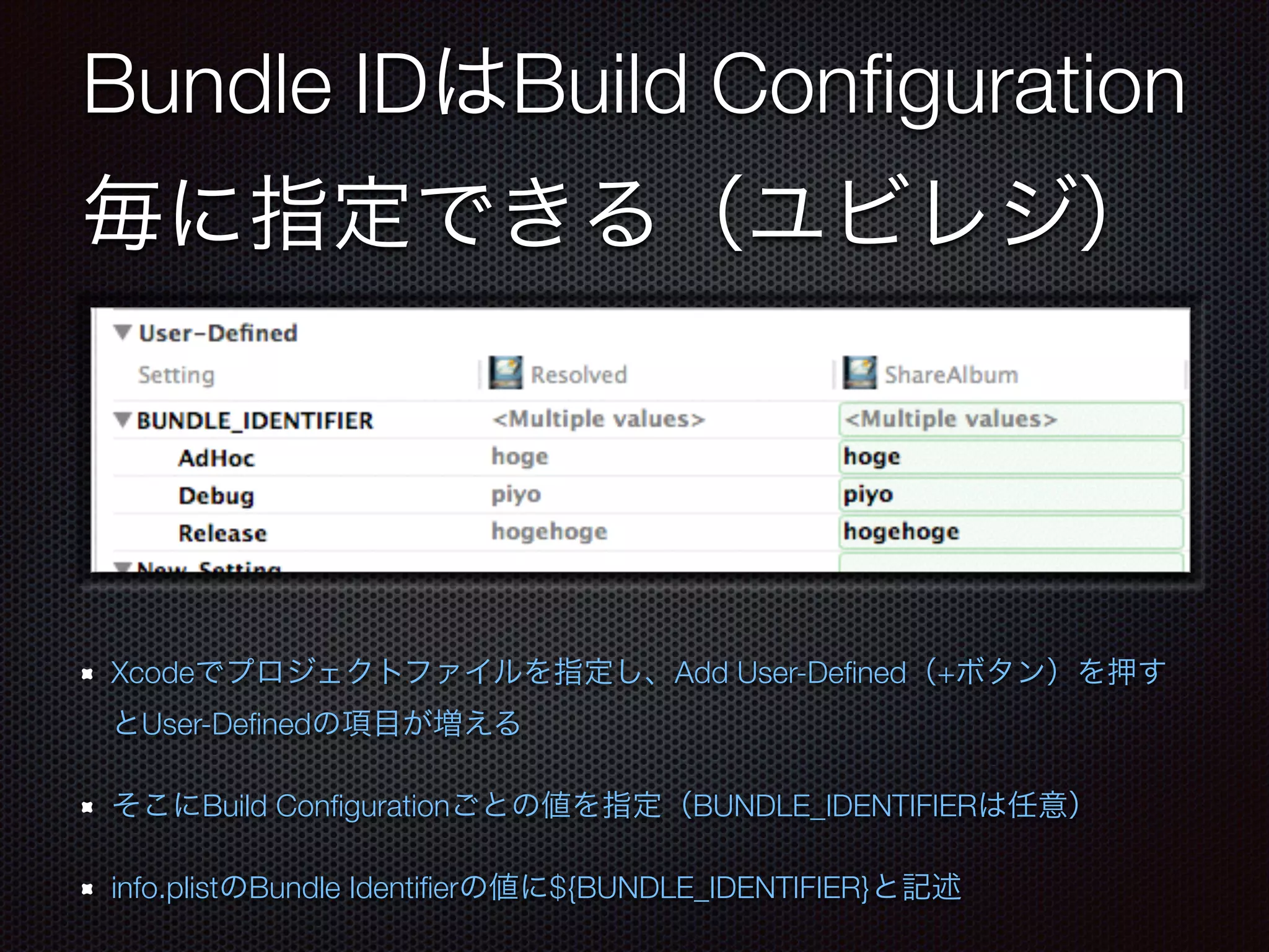 Bundle IDはBuild Configuration 
毎に指定できる（ユビレジ） 
Xcodeでプロジェクトファイルを指定し、Add User-Defined（+ボタン）を押す 
とUser-Definedの項目が増える 
そこにBuild Configurationごとの値を指定（BUNDLE_IDENTIFIERは任意） 
info.plistのBundle Identifierの値に${BUNDLE_IDENTIFIER}と記述 
 