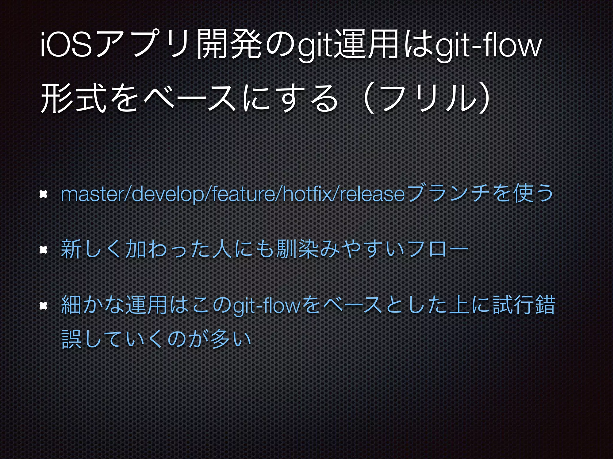 iOSアプリ開発のgit運用はgit-flow 
形式をベースにする（フリル） 
master/develop/feature/hotfix/releaseブランチを使う 
新しく加わった人にも馴染みやすいフロー 
細かな運用はこのgit-flowをベースとした上に試行錯 
誤していくのが多い 
 