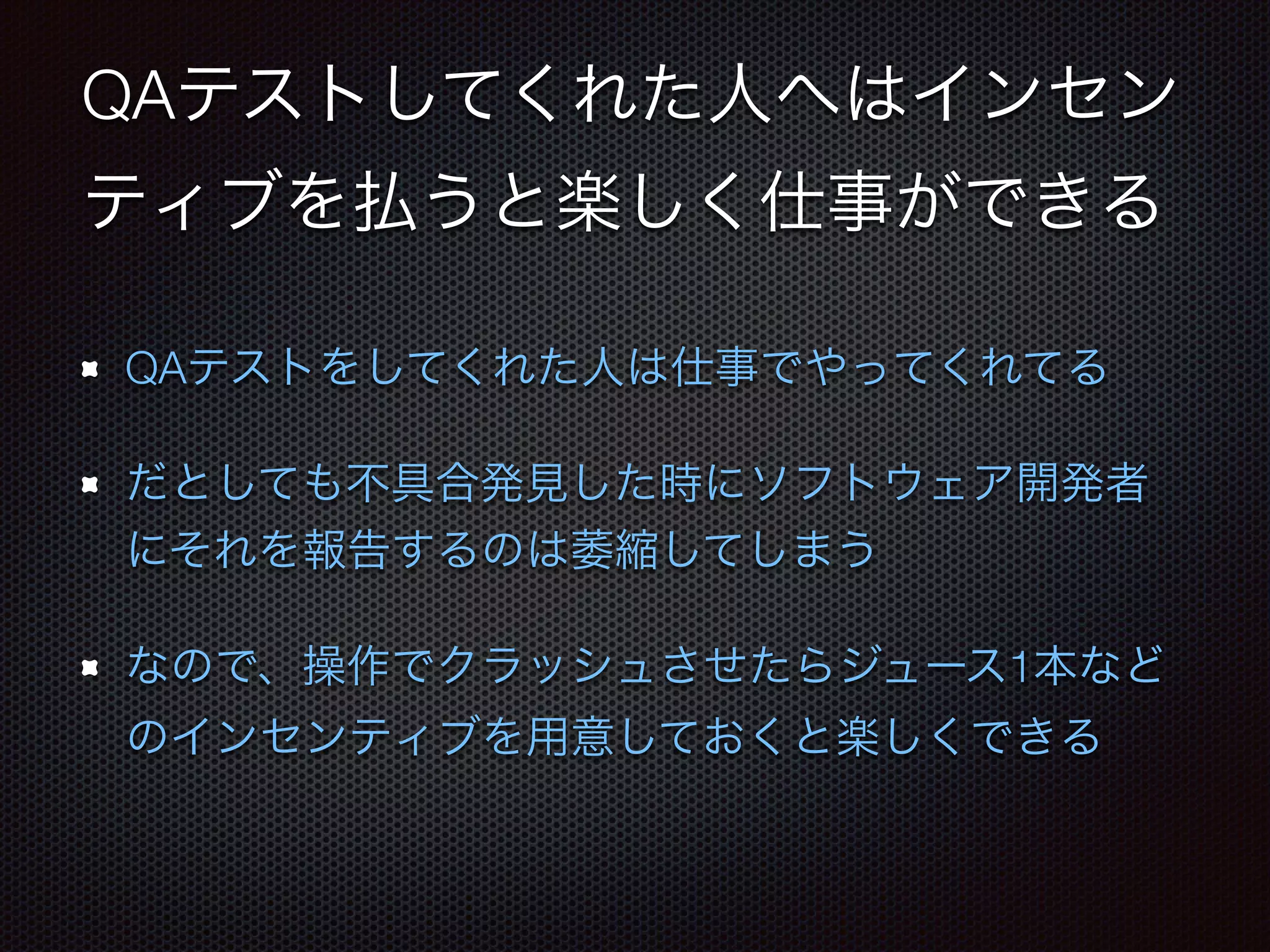 QAテストしてくれた人へはインセン 
ティブを払うと楽しく仕事ができる 
QAテストをしてくれた人は仕事でやってくれてる 
だとしても不具合発見した時にソフトウェア開発者 
にそれを報告するのは萎縮してしまう 
なので、操作でクラッシュさせたらジュース1本など 
のインセンティブを用意しておくと楽しくできる 
 
