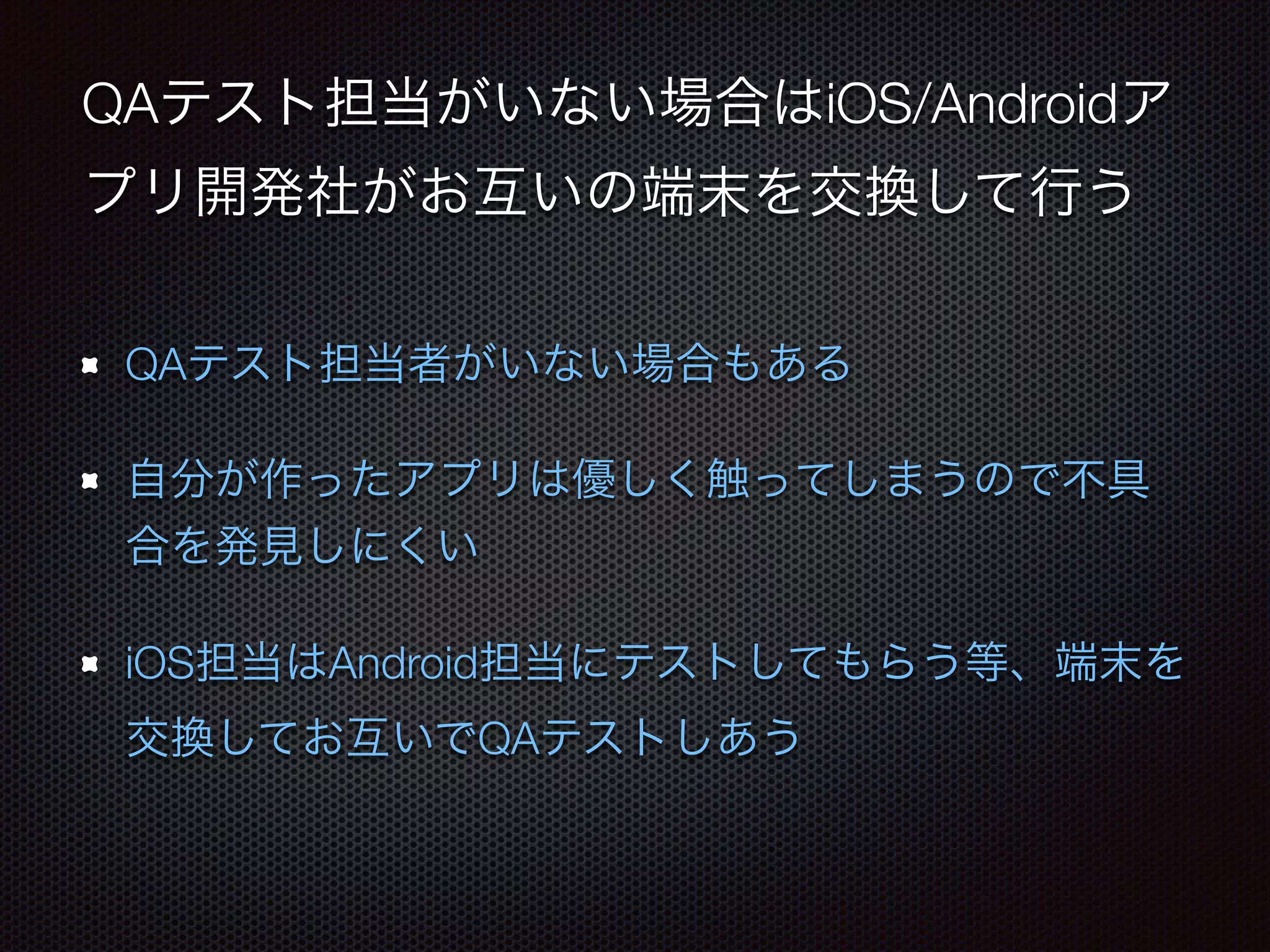 QAテスト担当がいない場合はiOS/Androidア 
プリ開発社がお互いの端末を交換して行う 
QAテスト担当者がいない場合もある 
自分が作ったアプリは優しく触ってしまうので不具 
合を発見しにくい 
iOS担当はAndroid担当にテストしてもらう等、端末を 
交換してお互いでQAテストしあう 
 