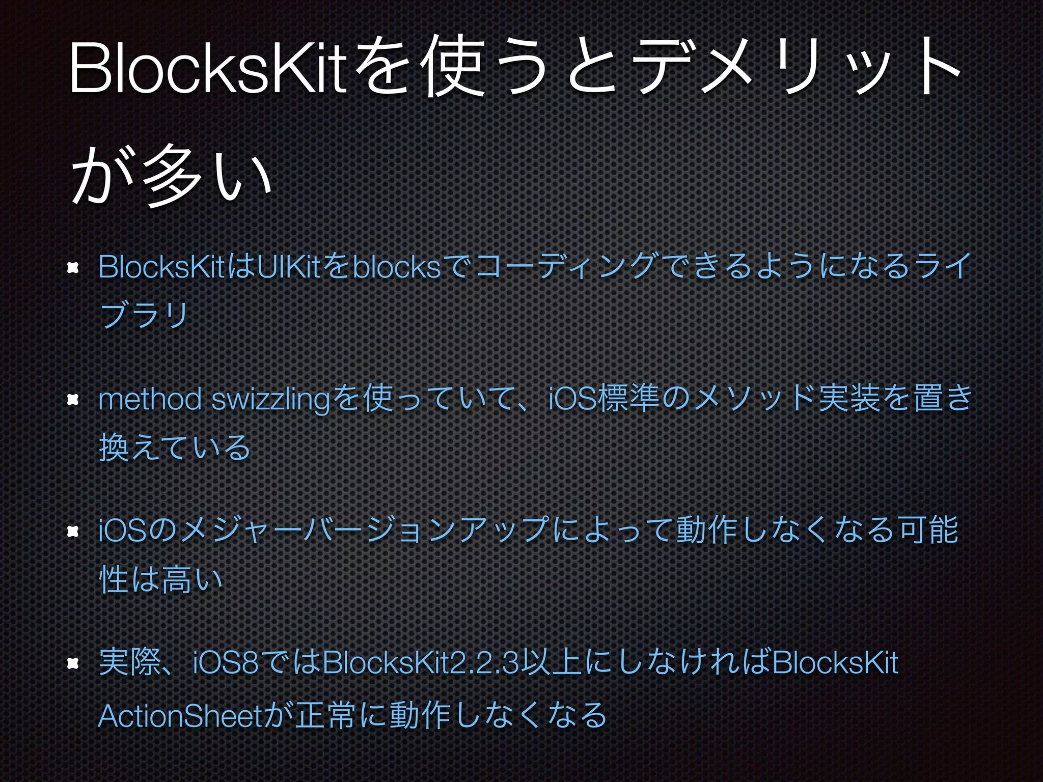 BlocksKitを使うとデメリット 
が多い 
BlocksKitはUIKitをblocksでコーディングできるようになるライ 
ブラリ 
method swizzlingを使っていて、iOS標準のメソッド実装を置き 
換えている 
iOSのメジャーバージョンアップによって動作しなくなる可能 
性は高い 
実際、iOS8ではBlocksKit2.2.3以上にしなければBlocksKit 
ActionSheetが正常に動作しなくなる 
 