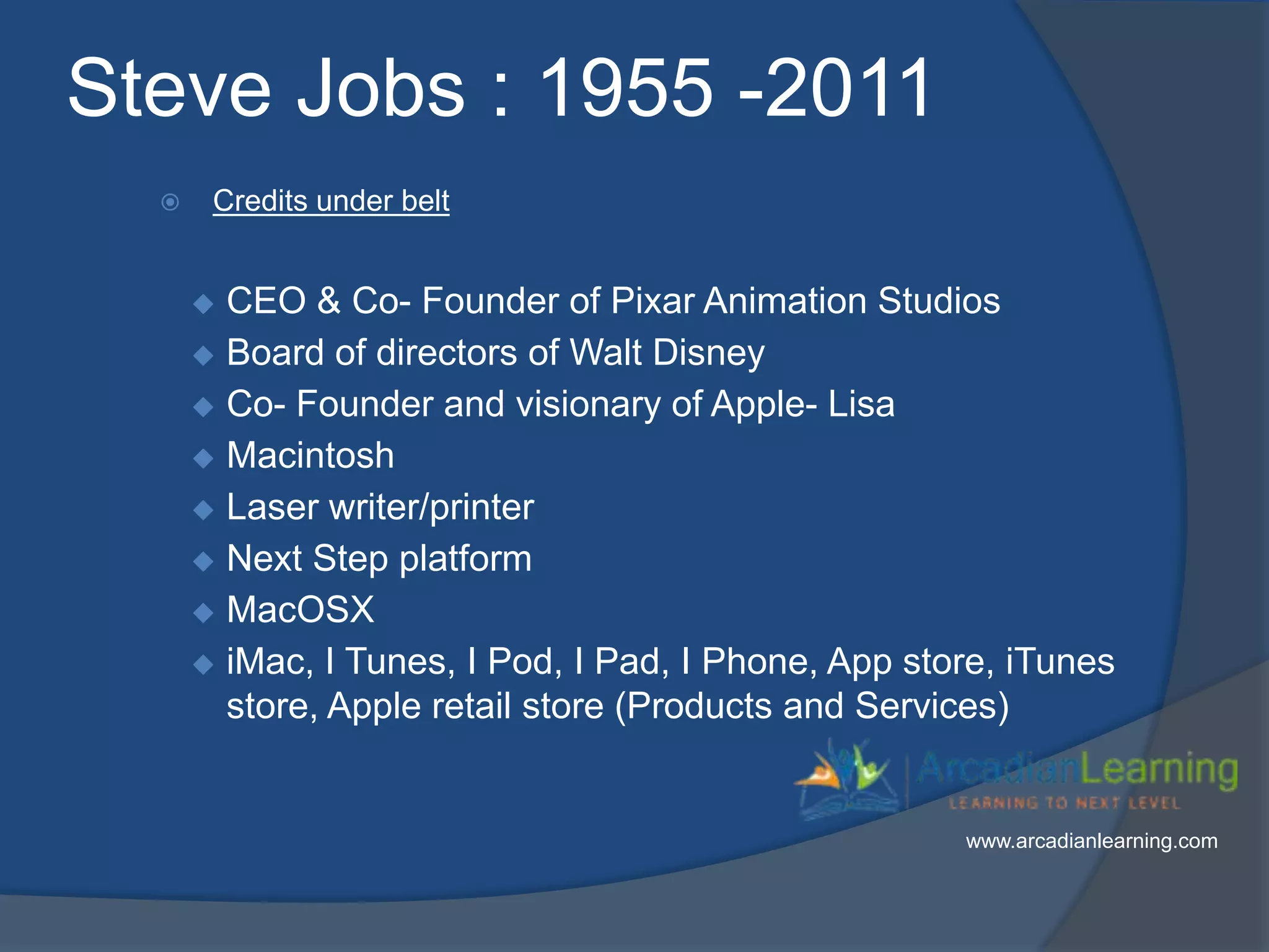 Steve Jobs : 1955 -2011
 Credits under belt
 CEO & Co- Founder of Pixar Animation Studios
 Board of directors of Walt Disney
 Co- Founder and visionary of Apple- Lisa
 Macintosh
 Laser writer/printer
 Next Step platform
 MacOSX
 iMac, I Tunes, I Pod, I Pad, I Phone, App store, iTunes
store, Apple retail store (Products and Services)
www.arcadianlearning.com
 