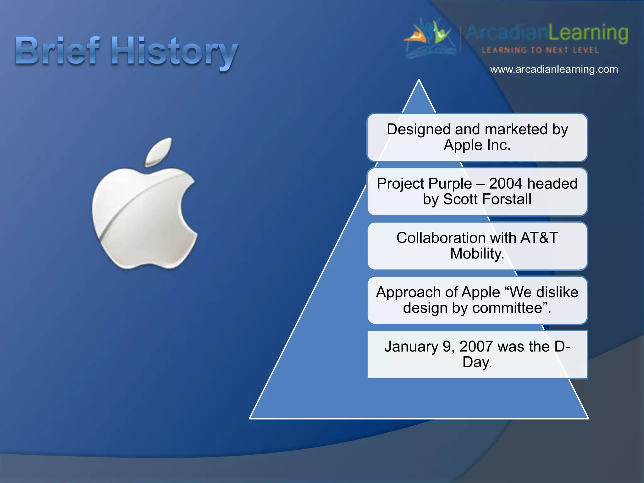 Designed and marketed by
Apple Inc.
Project Purple – 2004 headed
by Scott Forstall
Collaboration with AT&T
Mobility.
Approach of Apple “We dislike
design by committee”.
January 9, 2007 was the D-
Day.
www.arcadianlearning.com
 