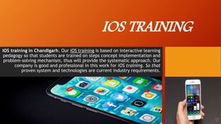 IOS TRAINING
IOS training in Chandigarh. Our iOS training is based on interactive learning
pedagogy so that students are trained on steps concept implementation and
problem-solving mechanism, thus will provide the systematic approach. Our
company is good and professional in this work for iOS training. So that
proven system and technologies are current industry requirements.
 