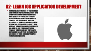 H2- LEARN IOS APPLICATION DEVELOPMENT
• WE PROVIDE BEST TRAINING TO YOU FROM OUR
SIDE. OUR MAIN MOTIVE WHILE TEACHING IS TO
GIVE RIGHT INFORMATION TO YOU AND OUR
MAIN FOCUSIS ON COMPLETING STUDENTS
REQUIREMENT AND INCREASE THEIR ABILITY
TOWARDS THIS IOS TRAINING. WE TEACH
ACCORDING TO THE NEEDS AND ABILITY OF THE
STUDENT AND IS STUDENT LESS ABILITY THEN
WE TEACH THEM ACCORDING TO THERE ABILITY
AND WE ALSO GIVE PERSONAL ATTENTION
TOWARDS THE STUDENTS BUT IF STUDENT IS
HAVING MORE ABILITY THEM WE TEACH THEM
ACCORDING TO THERE HIGH ABILITY AS PER
THERE NEEDS AND WANTS.
 