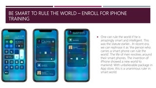 BE SMART TO RULE THE WORLD – ENROLL FOR IPHONE
TRAINING
 One can rule the world if he is
amazingly smart and intelligent. This
was the statute earlier… In recent era,
we can rephrase it as ‘the person who
carries a smart phone can rule the
world’. The life of men revolves around
their smart phones. The invention of
iPhone showed a new world to
mankind. With unbelievable package in
App store, this is a unanimous ruler in
smart world.
 