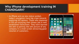 Why iPhone development training IN
CHANDIGARH?
• As iPhone acts as new status symbol,
today’s youngsters have big craze towards
exploring iOS options. Those who mastered
in iOS are enjoying their dream job in well
established institutions. They have learned
the skill to portray the soft picture of any
company in a small screen attracting good
volumes of customers.
 