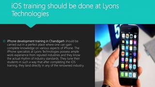 iOS training should be done at Lyons
Technologies
 iPhone development training in Chandigarh should be
carried out in a perfect place where one can gain
complete knowledge on various aspects of iPhone. The
iPhone specialists at Lyons Technologies possess ample
work experience from reputed industries and they know
the actual rhythm of industry standards. They tune their
students in such a way that after completing the iOS
training, they land directly in any of the renowned industry.
 