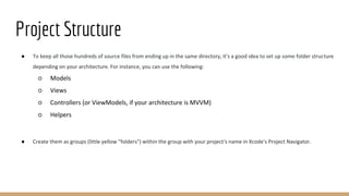 Project Structure
● To keep all those hundreds of source files from ending up in the same directory, it's a good idea to set up some folder structure
depending on your architecture. For instance, you can use the following:
○ Models
○ Views
○ Controllers (or ViewModels, if your architecture is MVVM)
○ Helpers
● Create them as groups (little yellow "folders") within the group with your project's name in Xcode's Project Navigator.
 