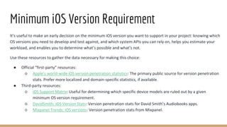 Minimum iOS Version Requirement
It’s useful to make an early decision on the minimum iOS version you want to support in your project: knowing which
OS versions you need to develop and test against, and which system APIs you can rely on, helps you estimate your
workload, and enables you to determine what’s possible and what’s not.
Use these resources to gather the data necessary for making this choice:
● Official “first-party” resources:
○ Apple’s world-wide iOS version penetration statistics: The primary public source for version penetration
stats. Prefer more localized and domain-specific statistics, if available.
● Third-party resources:
○ iOS Support Matrix: Useful for determining which specific device models are ruled out by a given
minimum OS version requirement.
○ DavidSmith: iOS Version Stats: Version penetration stats for David Smith’s Audiobooks apps.
○ Mixpanel Trends: iOS versions: Version penetration stats from Mixpanel.
 