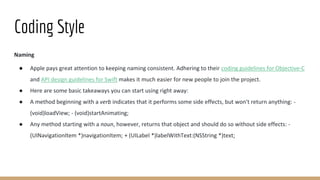 Coding Style
Naming
● Apple pays great attention to keeping naming consistent. Adhering to their coding guidelines for Objective-C
and API design guidelines for Swift makes it much easier for new people to join the project.
● Here are some basic takeaways you can start using right away:
● A method beginning with a verb indicates that it performs some side effects, but won't return anything: -
(void)loadView; - (void)startAnimating;
● Any method starting with a noun, however, returns that object and should do so without side effects: -
(UINavigationItem *)navigationItem; + (UILabel *)labelWithText:(NSString *)text;
 